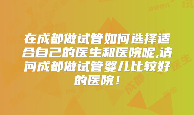 在成都做试管如何选择适合自己的医生和医院呢,请问成都做试管婴儿比较好的医院!