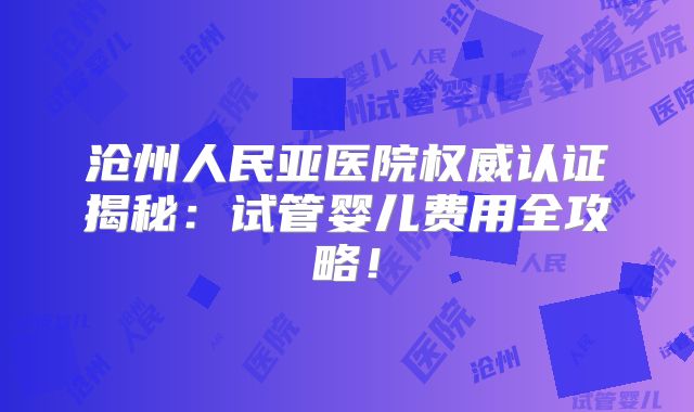 沧州人民亚医院权威认证揭秘：试管婴儿费用全攻略！