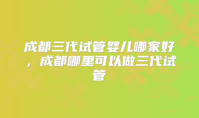 成都三代试管婴儿哪家好,成都哪里可以做三代试管