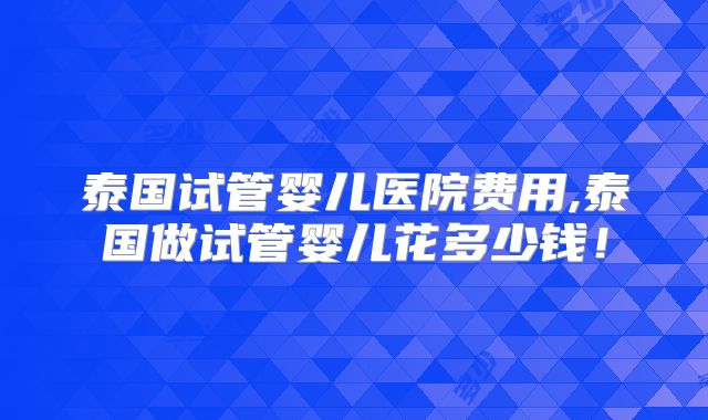 泰国试管婴儿医院费用,泰国做试管婴儿花多少钱！