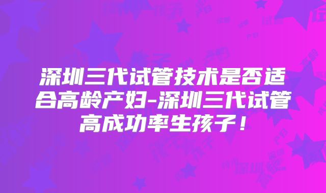 深圳三代试管技术是否适合高龄产妇-深圳三代试管高成功率生孩子！