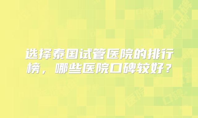 选择泰国试管医院的排行榜，哪些医院口碑较好？