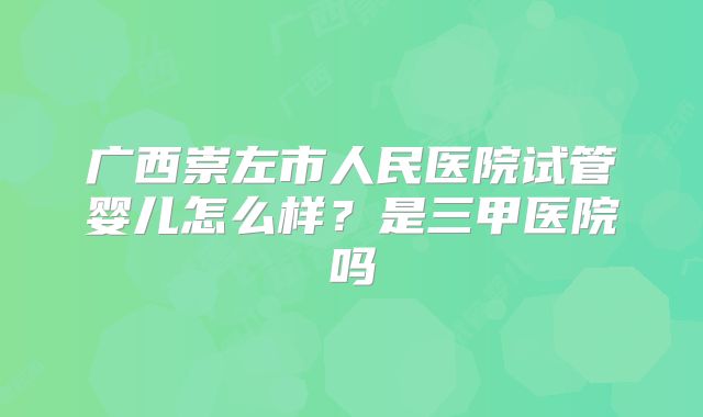 广西崇左市人民医院试管婴儿怎么样?是三甲医院吗
