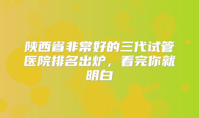 陕西省非常好的三代试管医院排名出炉，看完你就明白