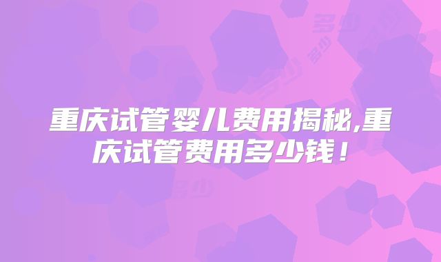 重庆试管婴儿费用揭秘,重庆试管费用多少钱!