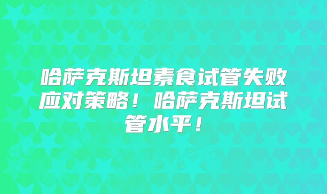 哈萨克斯坦素食试管失败应对策略！哈萨克斯坦试管水平！