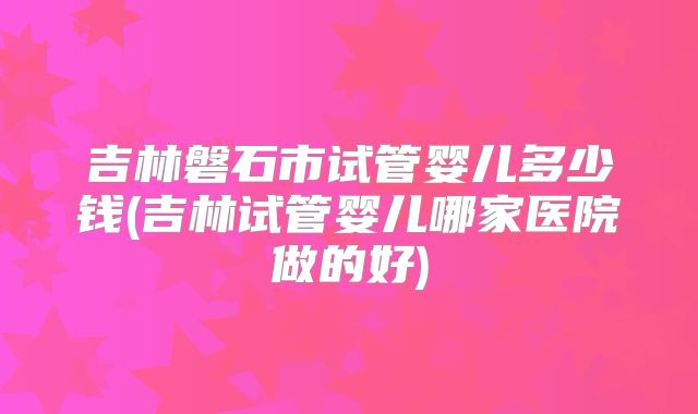 吉林磐石市试管婴儿多少钱(吉林试管婴儿哪家医院做的好)