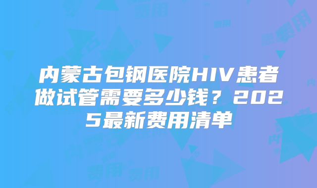 内蒙古包钢医院HIV患者做试管需要多少钱?2025最新费用清单