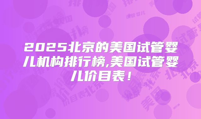 2025北京的美国试管婴儿机构排行榜,美国试管婴儿价目表!
