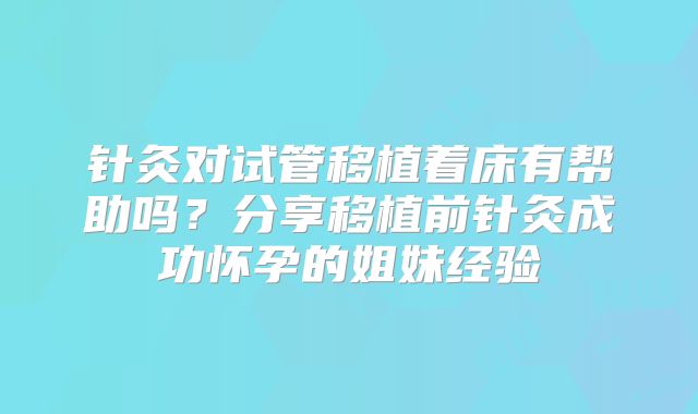 针灸对试管移植着床有帮助吗?分享移植前针灸成功怀孕的姐妹经验