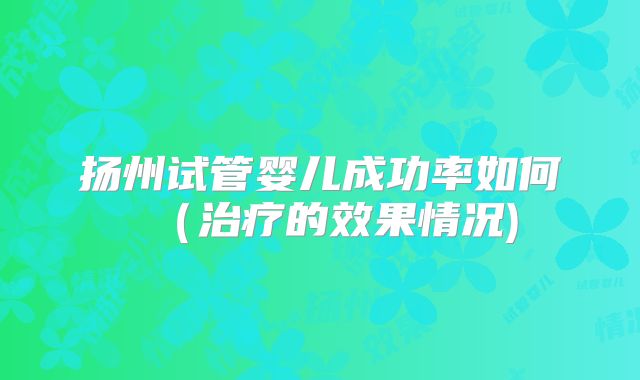 扬州试管婴儿成功率如何(治疗的效果情况)