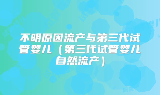 不明原因流产与第三代试管婴儿(第三代试管婴儿自然流产)