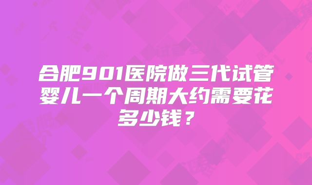 合肥901医院做三代试管婴儿一个周期大约需要花多少钱?