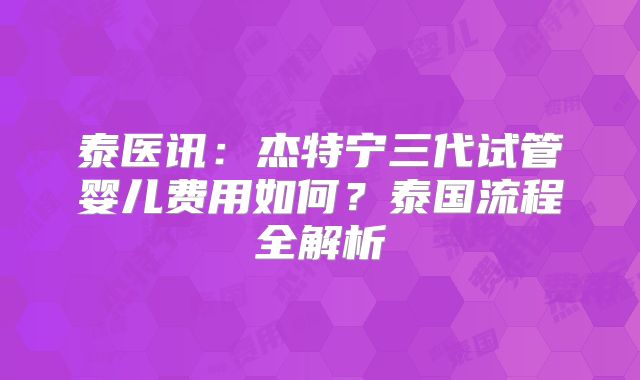 泰医讯：杰特宁三代试管婴儿费用如何？泰国流程全解析