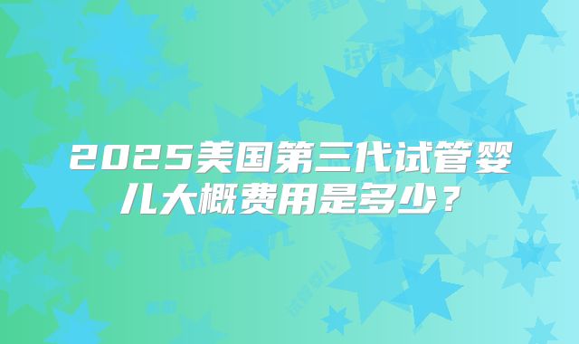 2025美国第三代试管婴儿大概费用是多少？