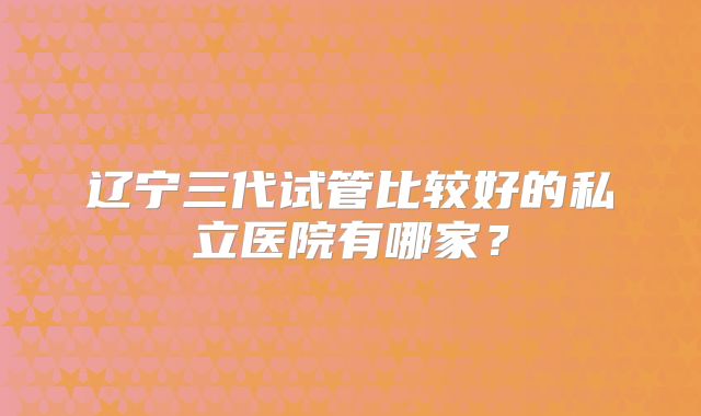 辽宁三代试管比较好的私立医院有哪家?