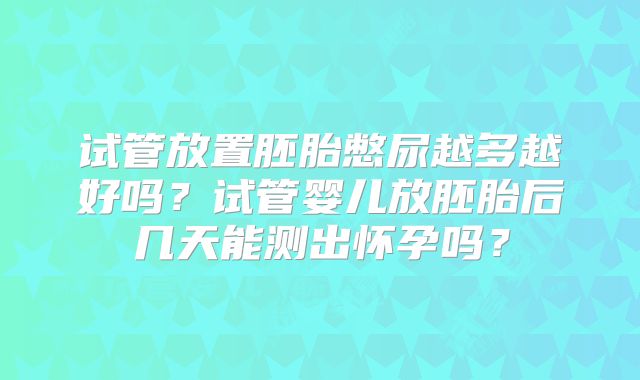 试管放置胚胎憋尿越多越好吗?试管婴儿放胚胎后几天能测出怀孕吗?
