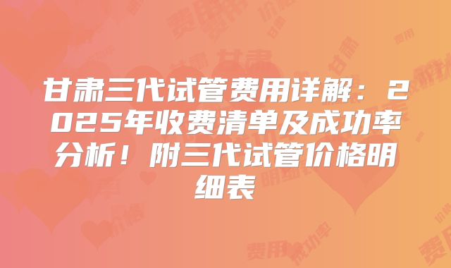 甘肃三代试管费用详解:2025年收费清单及成功率分析!附三代试管价格明细表