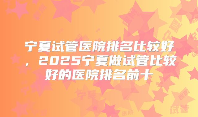 宁夏试管医院排名比较好，2025宁夏做试管比较好的医院排名前十