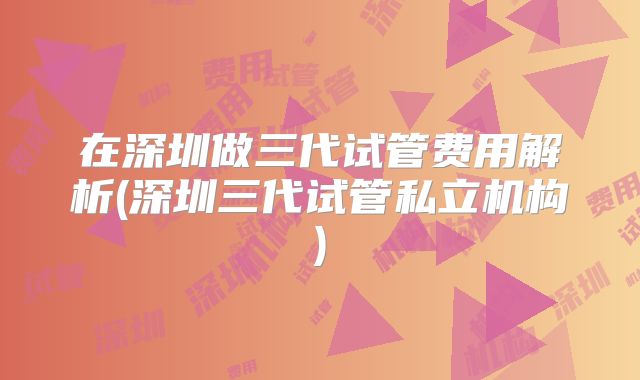 在深圳做三代试管费用解析(深圳三代试管私立机构)