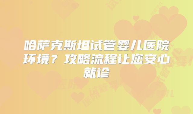 哈萨克斯坦试管婴儿医院环境?攻略流程让您安心就诊