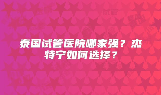 泰国试管医院哪家强？杰特宁如何选择？