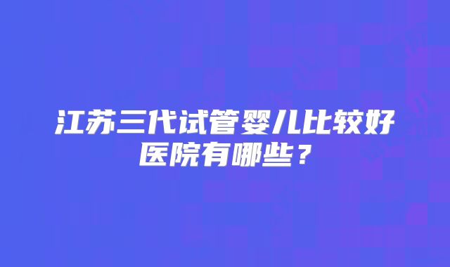 江苏三代试管婴儿比较好医院有哪些?