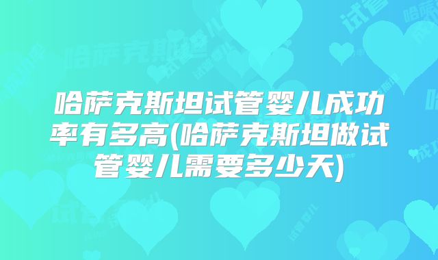 哈萨克斯坦试管婴儿成功率有多高(哈萨克斯坦做试管婴儿需要多少天)