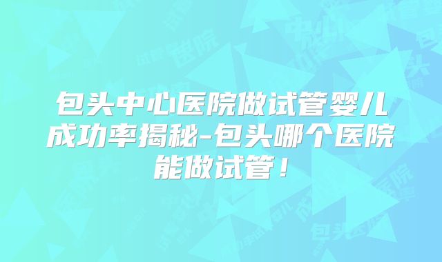 包头中心医院做试管婴儿成功率揭秘-包头哪个医院能做试管！