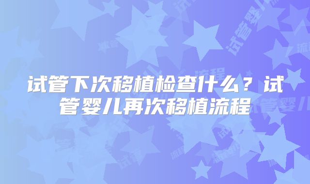试管下次移植检查什么？试管婴儿再次移植流程