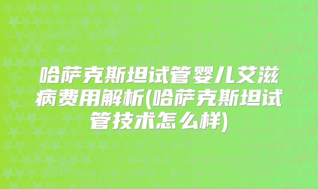 哈萨克斯坦试管婴儿艾滋病费用解析(哈萨克斯坦试管技术怎么样)