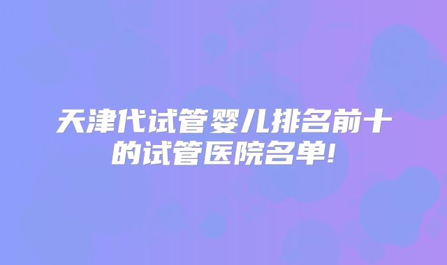 天津代试管婴儿排名前十的试管医院名单!