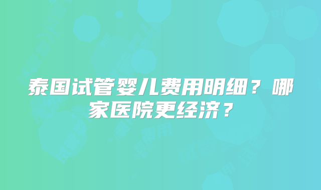 泰国试管婴儿费用明细？哪家医院更经济？