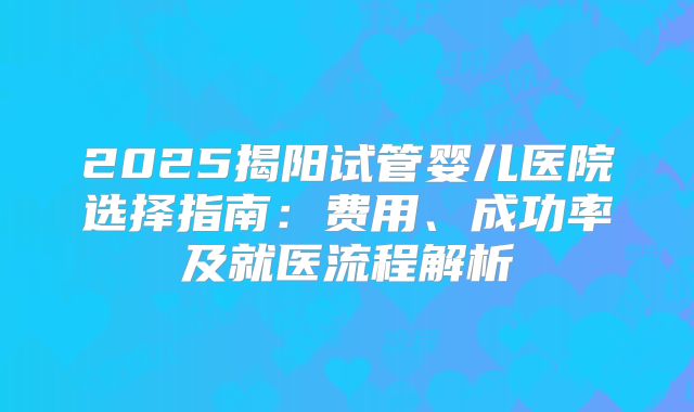 2025揭阳试管婴儿医院选择指南：费用、成功率及就医流程解析
