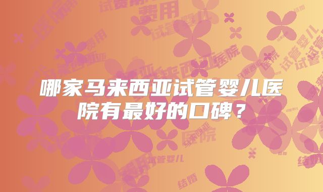 哪家马来西亚试管婴儿医院有最好的口碑?