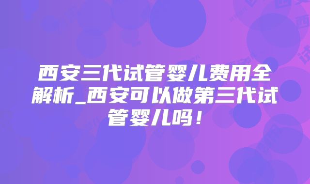 西安三代试管婴儿费用全解析_西安可以做第三代试管婴儿吗！