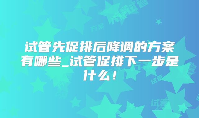 试管先促排后降调的方案有哪些_试管促排下一步是什么!