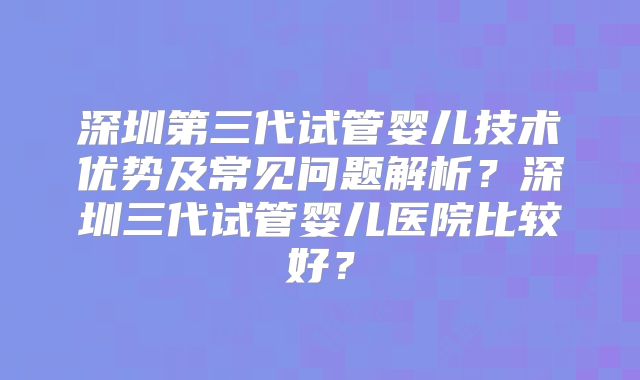 深圳第三代试管婴儿技术优势及常见问题解析?深圳三代试管婴儿医院比较好?