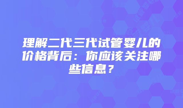 理解二代三代试管婴儿的价格背后:你应该关注哪些信息?