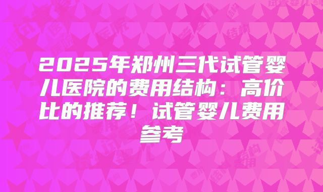 2025年郑州三代试管婴儿医院的费用结构:高价比的推荐!试管婴儿费用参考