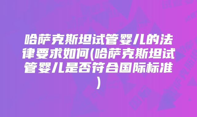 哈萨克斯坦试管婴儿的法律要求如何(哈萨克斯坦试管婴儿是否符合国际标准)