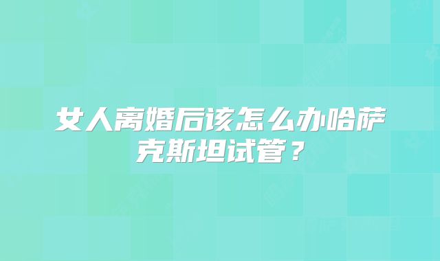 女人离婚后该怎么办哈萨克斯坦试管？