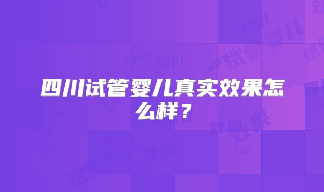 四川试管婴儿真实效果怎么样?