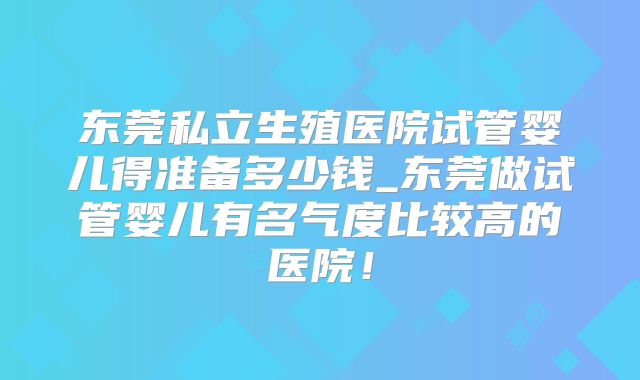 东莞私立生殖医院试管婴儿得准备多少钱_东莞做试管婴儿有名气度比较高的医院!