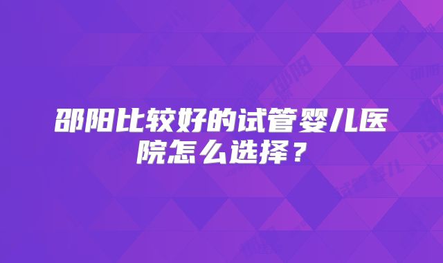 邵阳比较好的试管婴儿医院怎么选择？