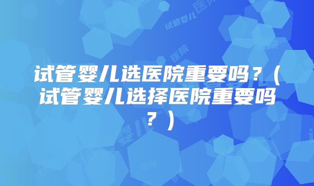 试管婴儿选医院重要吗？(试管婴儿选择医院重要吗？)