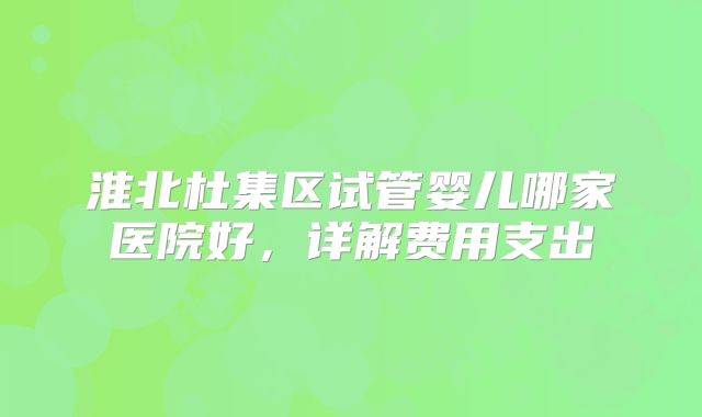 淮北杜集区试管婴儿哪家医院好，详解费用支出