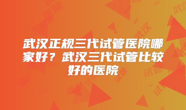 武汉正规三代试管医院哪家好？武汉三代试管比较好的医院