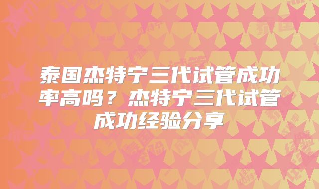 泰国杰特宁三代试管成功率高吗?杰特宁三代试管成功经验分享