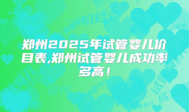 郑州2025年试管婴儿价目表,郑州试管婴儿成功率多高!